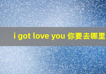 i got love you 你要去哪里